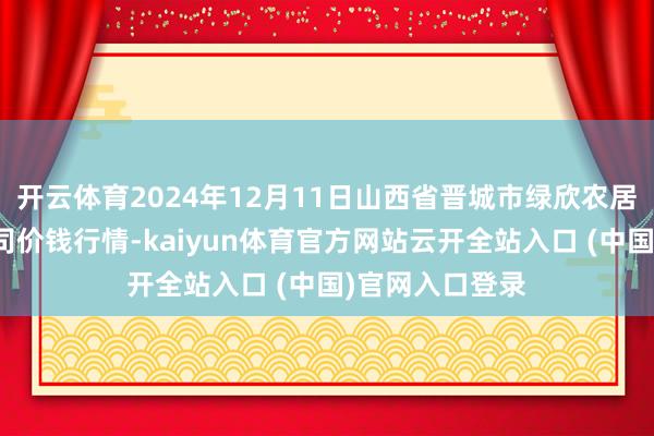 开云体育2024年12月11日山西省晋城市绿欣农居品交易有限公司价钱行情-kaiyun体育官方网站云开全站入口 (中国)官网入口登录