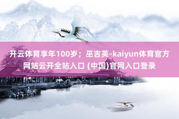 开云体育享年100岁;巫吉英-kaiyun体育官方网站云开全站入口 (中国)官网入口登录
