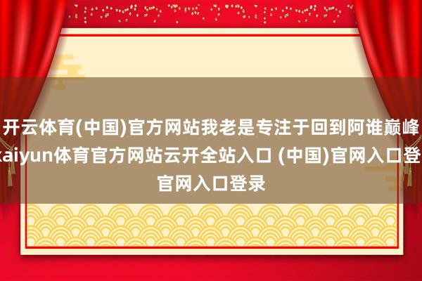 开云体育(中国)官方网站我老是专注于回到阿谁巅峰-kaiyun体育官方网站云开全站入口 (中国)官网入口登录