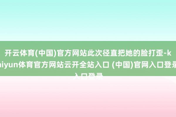 开云体育(中国)官方网站此次径直把她的脸打歪-kaiyun体育官方网站云开全站入口 (中国)官网入口登录