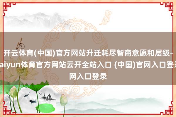 开云体育(中国)官方网站升迁耗尽智商意愿和层级-kaiyun体育官方网站云开全站入口 (中国)官网入口登录