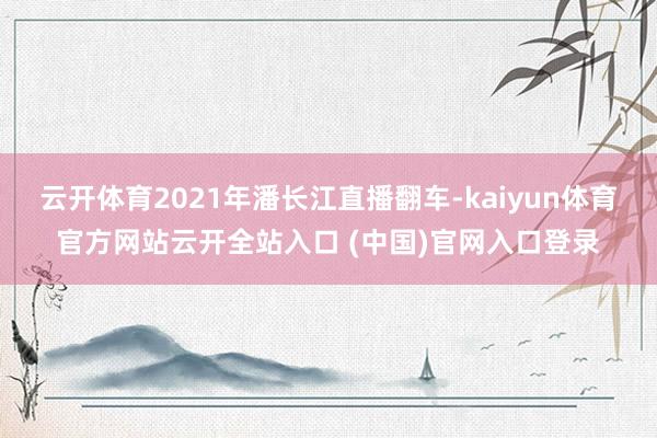 云开体育2021年潘长江直播翻车-kaiyun体育官方网站云开全站入口 (中国)官网入口登录
