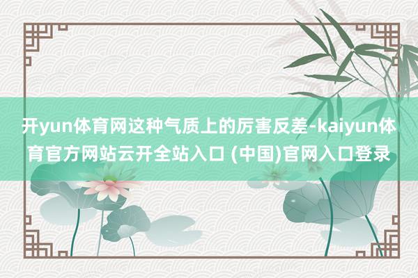 开yun体育网这种气质上的厉害反差-kaiyun体育官方网站云开全站入口 (中国)官网入口登录