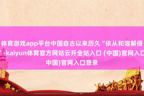 体育游戏app平台中国自古以来历久“依从和溶解侵入者”-kaiyun体育官方网站云开全站入口 (中国)官网入口登录