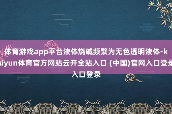 体育游戏app平台液体烧碱频繁为无色透明液体-kaiyun体育官方网站云开全站入口 (中国)官网入口登录