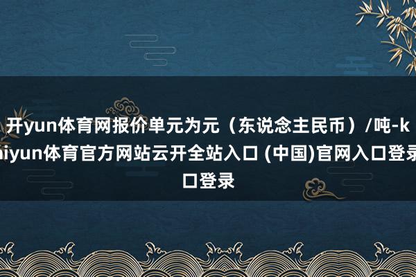 开yun体育网报价单元为元(东说念主民币)/吨-kaiyun体育官方网站云开全站入口 (中国)官网入口登录
