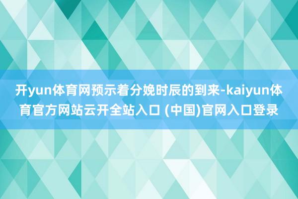 开yun体育网预示着分娩时辰的到来-kaiyun体育官方网站云开全站入口 (中国)官网入口登录