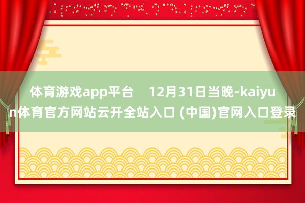 体育游戏app平台    12月31日当晚-kaiyun体育官方网站云开全站入口 (中国)官网入口登录