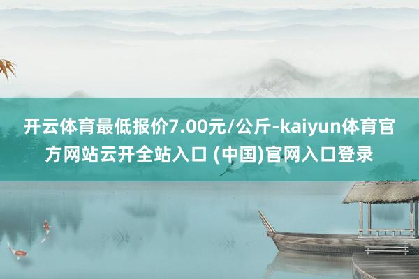 开云体育最低报价7.00元/公斤-kaiyun体育官方网站云开全站入口 (中国)官网入口登录