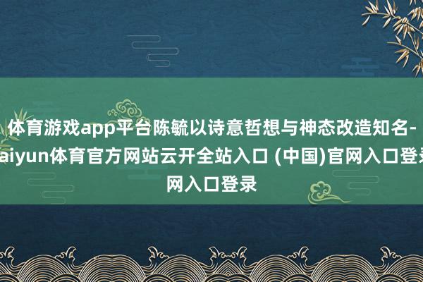 体育游戏app平台陈毓以诗意哲想与神态改造知名-kaiyun体育官方网站云开全站入口 (中国)官网入口登录