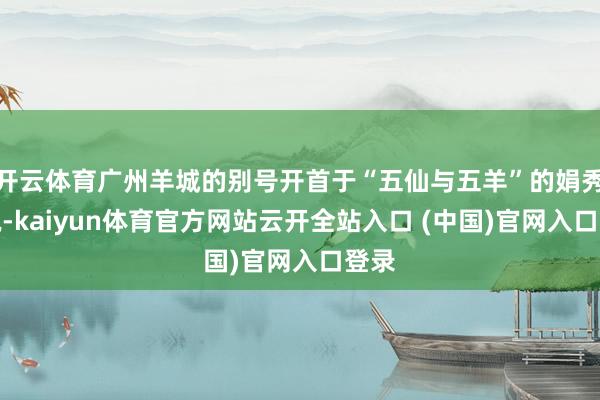开云体育广州羊城的别号开首于“五仙与五羊”的娟秀据说-kaiyun体育官方网站云开全站入口 (中国)官网入口登录