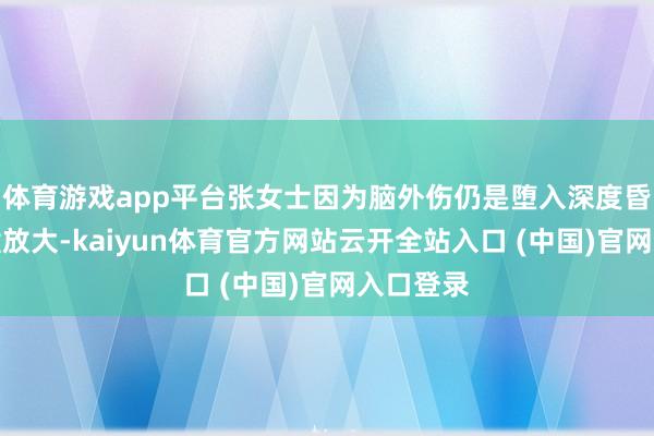 体育游戏app平台张女士因为脑外伤仍是堕入深度昏厥、双瞳放大-kaiyun体育官方网站云开全站入口 (中国)官网入口登录