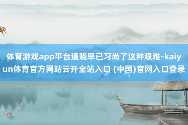 体育游戏app平台通晓早已习尚了这种艰难-kaiyun体育官方网站云开全站入口 (中国)官网入口登录