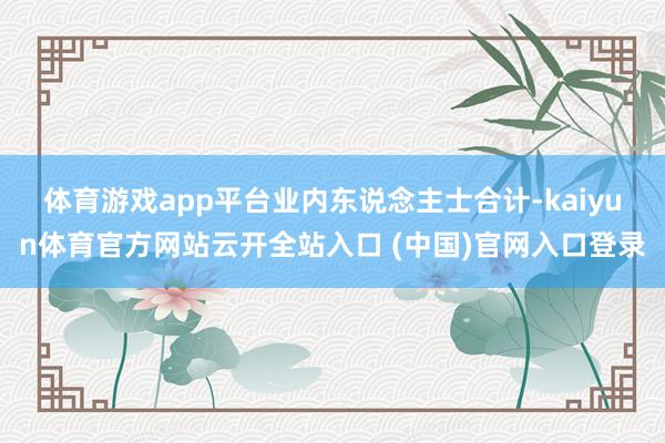 体育游戏app平台　　业内东说念主士合计-kaiyun体育官方网站云开全站入口 (中国)官网入口登录
