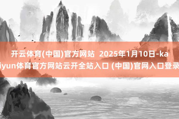 开云体育(中国)官方网站 2025年1月10日-kaiyun体育官方网站云开全站入口 (中国)官网入口登录