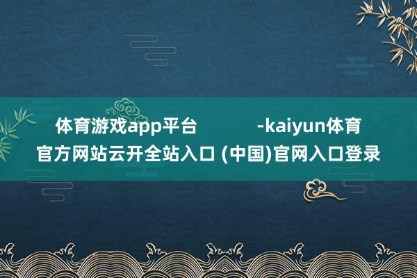 体育游戏app平台            -kaiyun体育官方网站云开全站入口 (中国)官网入口登录