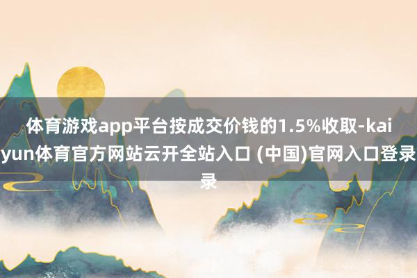 体育游戏app平台按成交价钱的1.5%收取-kaiyun体育官方网站云开全站入口 (中国)官网入口登录