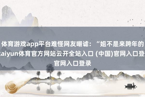 体育游戏app平台难怪网友嘲谑：“姐不是来跨年的-kaiyun体育官方网站云开全站入口 (中国)官网入口登录