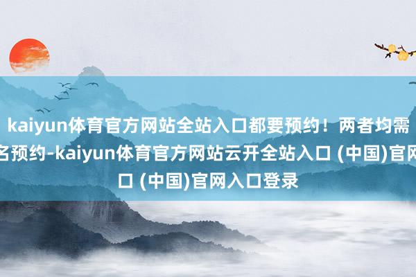kaiyun体育官方网站全站入口都要预约！两者均需要提前实名预约-kaiyun体育官方网站云开全站入口 (中国)官网入口登录