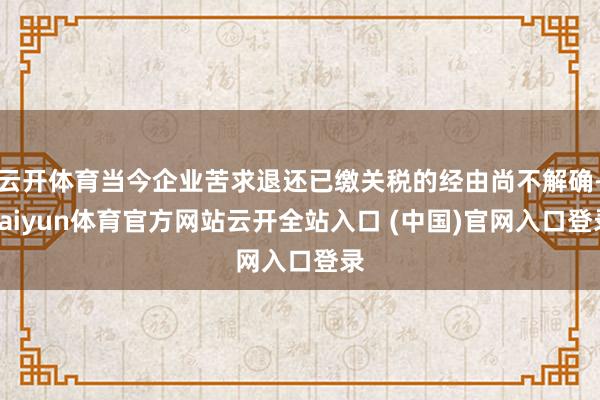 云开体育当今企业苦求退还已缴关税的经由尚不解确-kaiyun体育官方网站云开全站入口 (中国)官网入口登录