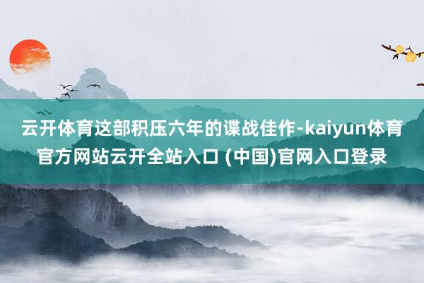 云开体育这部积压六年的谍战佳作-kaiyun体育官方网站云开全站入口 (中国)官网入口登录