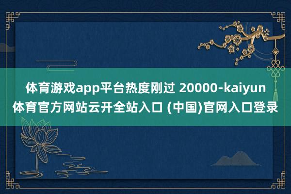 体育游戏app平台热度刚过 20000-kaiyun体育官方网站云开全站入口 (中国)官网入口登录