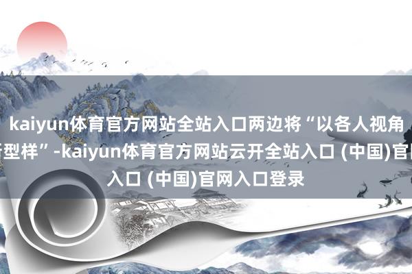 kaiyun体育官方网站全站入口两边将“以各人视角配合培植新型样”-kaiyun体育官方网站云开全站入口 (中国)官网入口登录