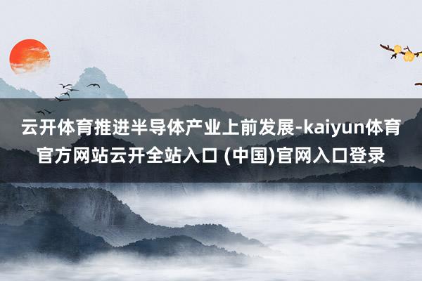 云开体育推进半导体产业上前发展-kaiyun体育官方网站云开全站入口 (中国)官网入口登录