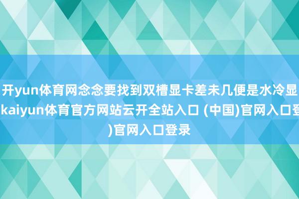 开yun体育网念念要找到双槽显卡差未几便是水冷显卡-kaiyun体育官方网站云开全站入口 (中国)官网入口登录