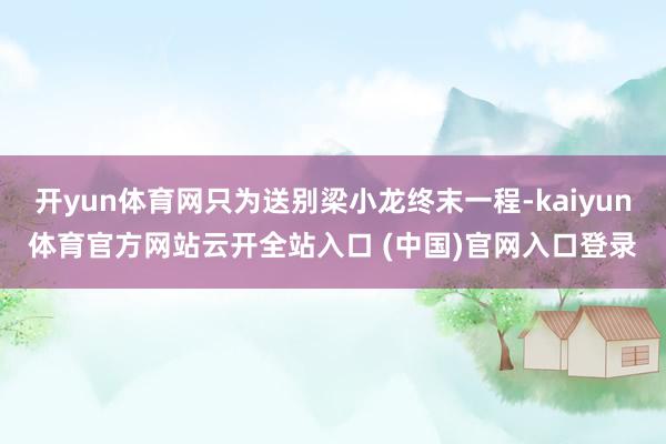开yun体育网只为送别梁小龙终末一程-kaiyun体育官方网站云开全站入口 (中国)官网入口登录