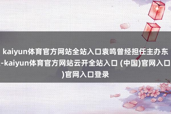 kaiyun体育官方网站全站入口袁鸣曾经担任主办东谈主-kaiyun体育官方网站云开全站入口 (中国)官网入口登录