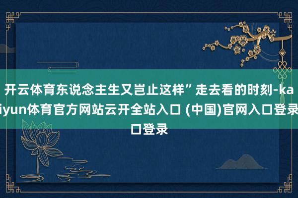 开云体育东说念主生又岂止这样”走去看的时刻-kaiyun体育官方网站云开全站入口 (中国)官网入口登录
