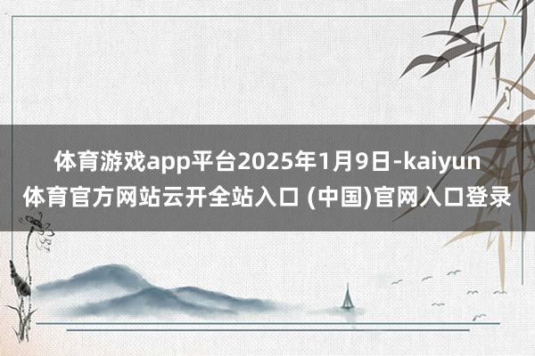 体育游戏app平台 2025年1月9日-kaiyun体育官方网站云开全站入口 (中国)官网入口登录