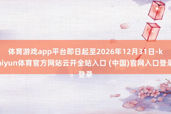 体育游戏app平台即日起至2026年12月31日-kaiyun体育官方网站云开全站入口 (中国)官网入口登录