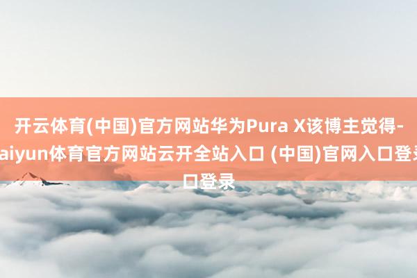 开云体育(中国)官方网站华为Pura X该博主觉得-kaiyun体育官方网站云开全站入口 (中国)官网入口登录