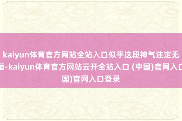 kaiyun体育官方网站全站入口似乎这段神气注定无法永恒-kaiyun体育官方网站云开全站入口 (中国)官网入口登录