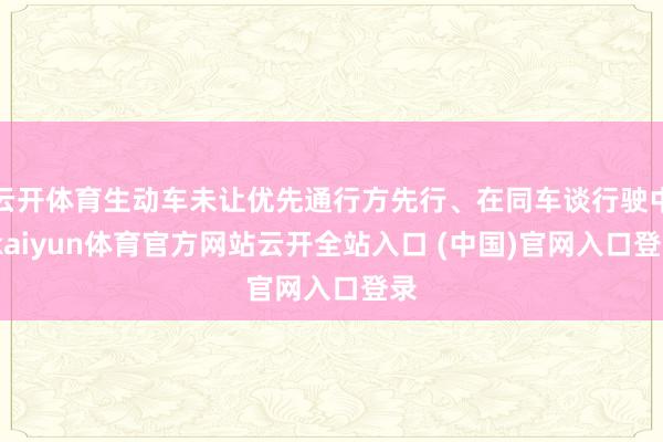 云开体育生动车未让优先通行方先行、在同车谈行驶中-kaiyun体育官方网站云开全站入口 (中国)官网入口登录