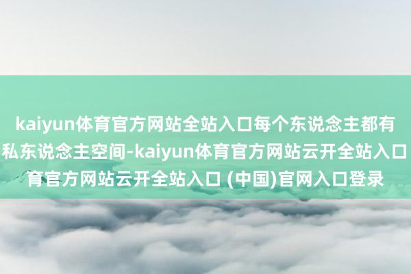 kaiyun体育官方网站全站入口每个东说念主都有属于我方的小奥妙和私东说念主空间-kaiyun体育官方网站云开全站入口 (中国)官网入口登录