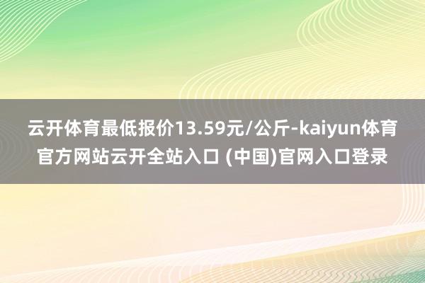 云开体育最低报价13.59元/公斤-kaiyun体育官方网站云开全站入口 (中国)官网入口登录