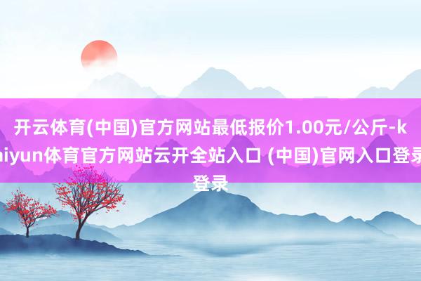 开云体育(中国)官方网站最低报价1.00元/公斤-kaiyun体育官方网站云开全站入口 (中国)官网入口登录