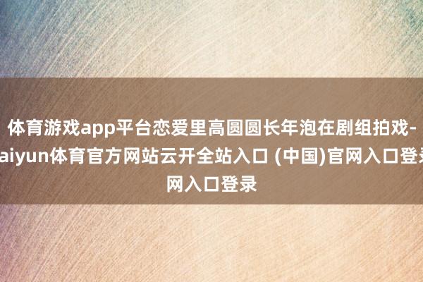 体育游戏app平台恋爱里高圆圆长年泡在剧组拍戏-kaiyun体育官方网站云开全站入口 (中国)官网入口登录