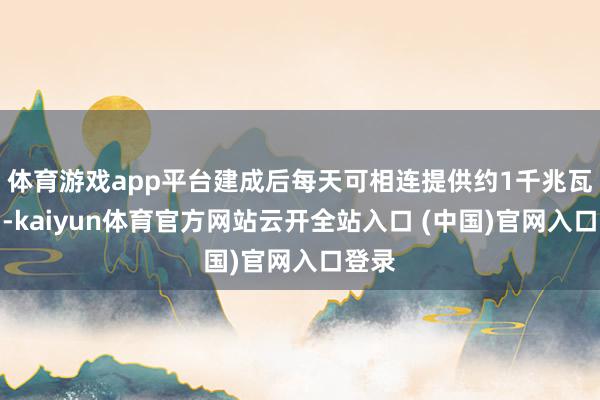 体育游戏app平台建成后每天可相连提供约1千兆瓦电力-kaiyun体育官方网站云开全站入口 (中国)官网入口登录