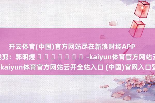 开云体育(中国)官方网站尽在新浪财经APP 包袱裁剪:郭明煜 -kaiyun体育官方网站云开全站入口 (中国)官网入口登录