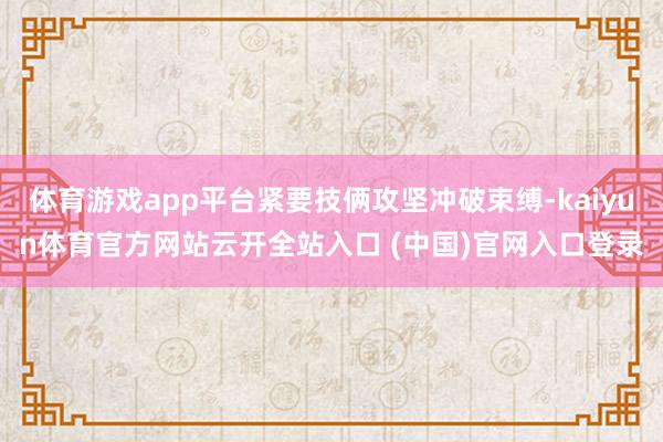 体育游戏app平台紧要技俩攻坚冲破束缚-kaiyun体育官方网站云开全站入口 (中国)官网入口登录