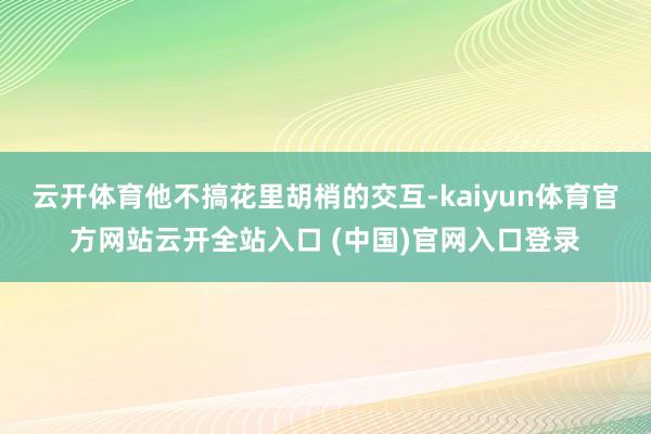 云开体育他不搞花里胡梢的交互-kaiyun体育官方网站云开全站入口 (中国)官网入口登录