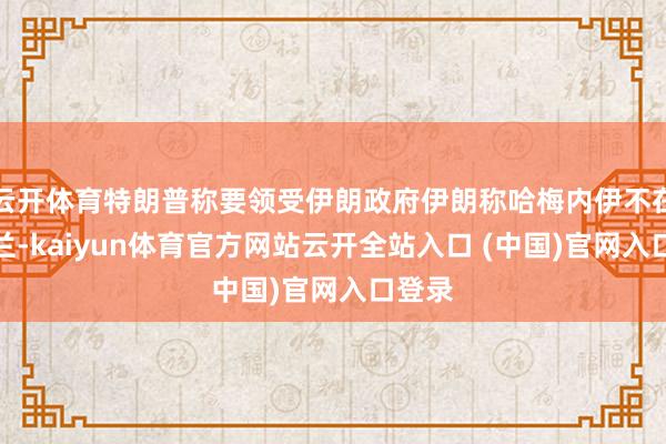 云开体育特朗普称要领受伊朗政府伊朗称哈梅内伊不在德黑兰-kaiyun体育官方网站云开全站入口 (中国)官网入口登录