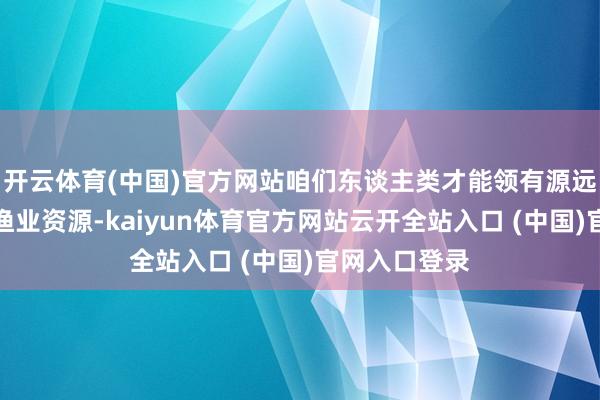 开云体育(中国)官方网站咱们东谈主类才能领有源远流长的青鱼渔业资源-kaiyun体育官方网站云开全站入口 (中国)官网入口登录