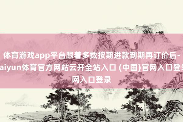 体育游戏app平台跟着多数按期进款到期再订价后-kaiyun体育官方网站云开全站入口 (中国)官网入口登录