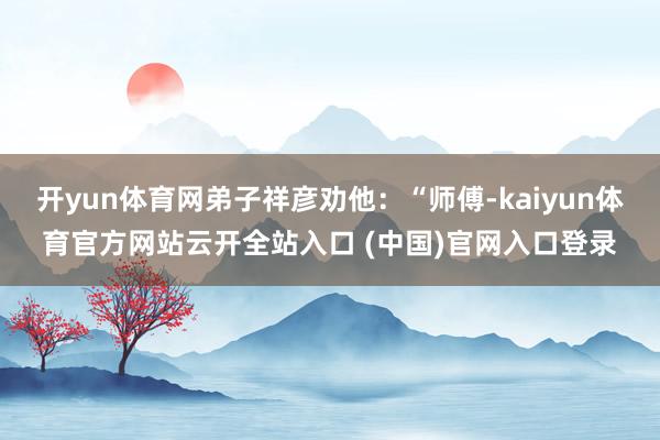 开yun体育网弟子祥彦劝他：“师傅-kaiyun体育官方网站云开全站入口 (中国)官网入口登录