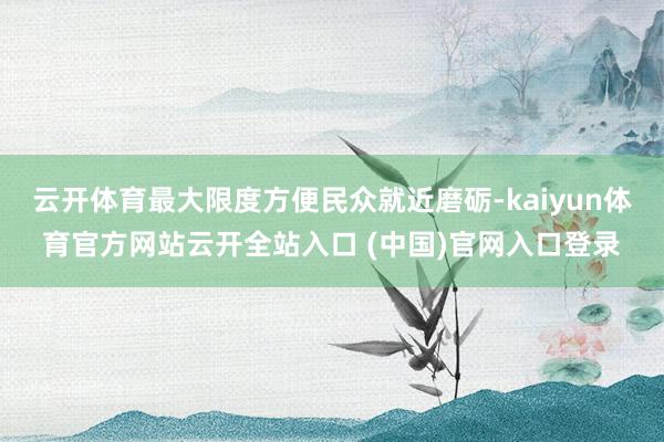 云开体育最大限度方便民众就近磨砺-kaiyun体育官方网站云开全站入口 (中国)官网入口登录